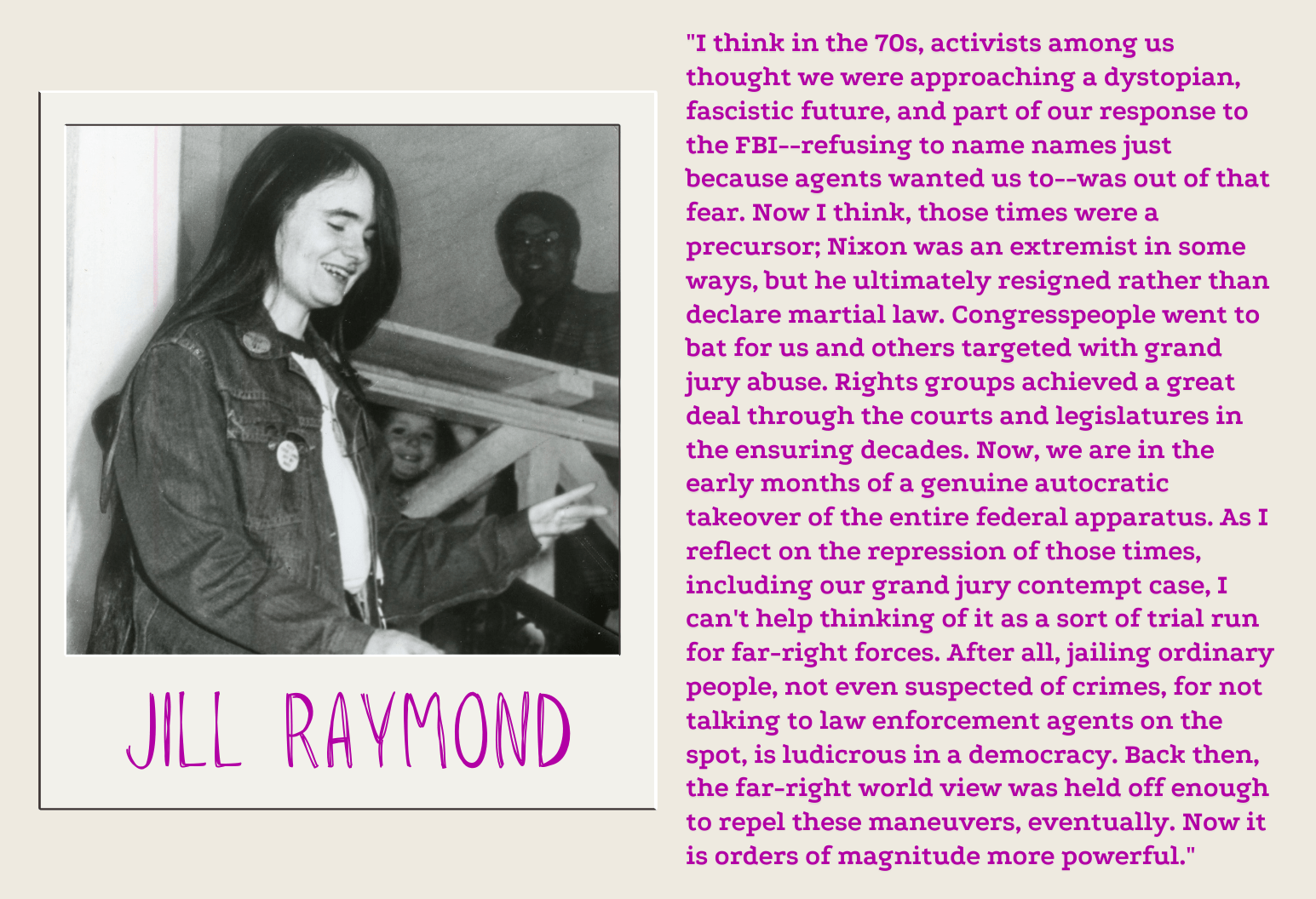 "I think in the 70s, activists among us thought we were approaching a dystopian, fascistic future, and part of our response to the FBI--refusing to name names just because agents wanted us to--was out of that fear. Now I think, those times were a precursor; Nixon was an extremist in some ways, but he ultimately resigned rather than declare martial law. Congresspeople went to bat for us and others targeted with grand jury abuse. Rights groups achieved a great deal through the courts and legislatures in the ensuring decades. Now, we are in the early months of a genuine autocratic takeover of the entire federal apparatus. As I reflect on the repression of those times, including our grand jury contempt case, I can't help thinking of it as a sort of trial run for far-right forces. After all, jailing ordinary people, not even suspected of crimes, for not talking to law enforcement agents on the spot, is ludicrous in a democracy. Back then, the far-right world view was held off enough to repel these maneuvers, eventually. Now it is orders of magnitude more powerful." -Jill Raymond